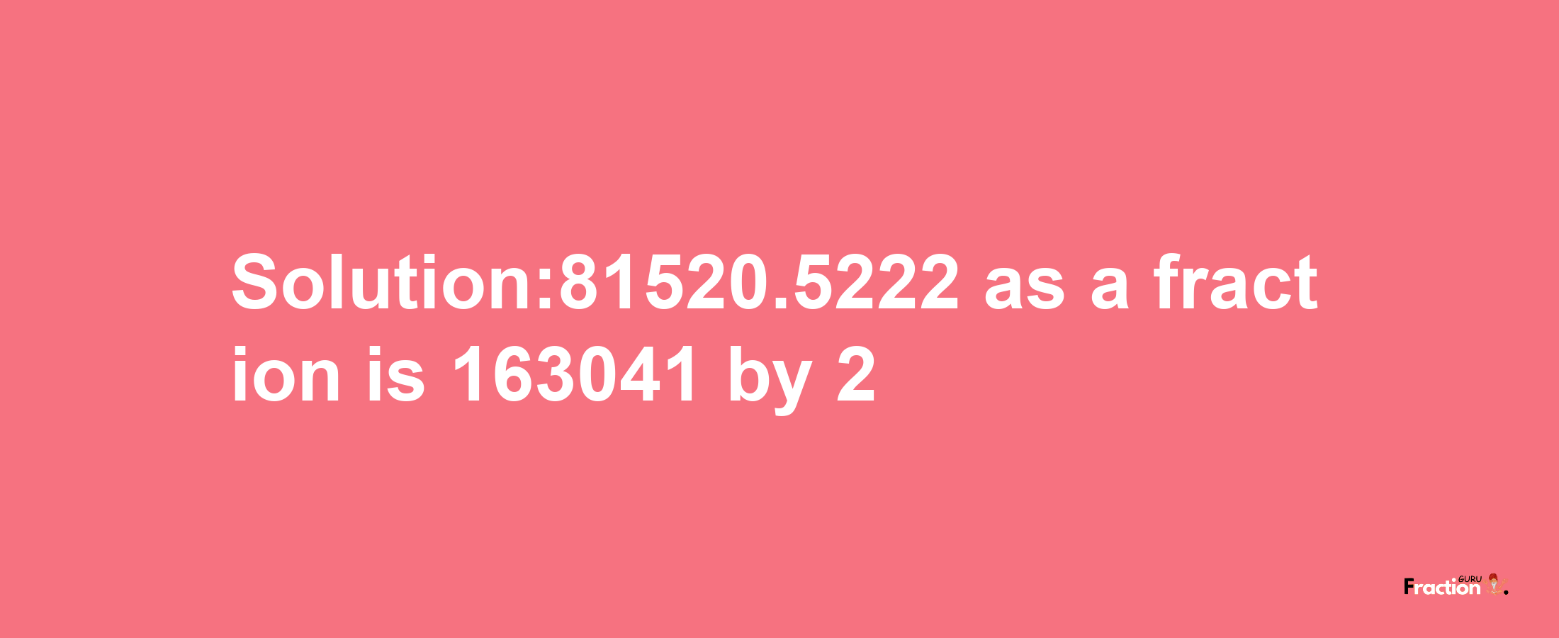 Solution:81520.5222 as a fraction is 163041/2