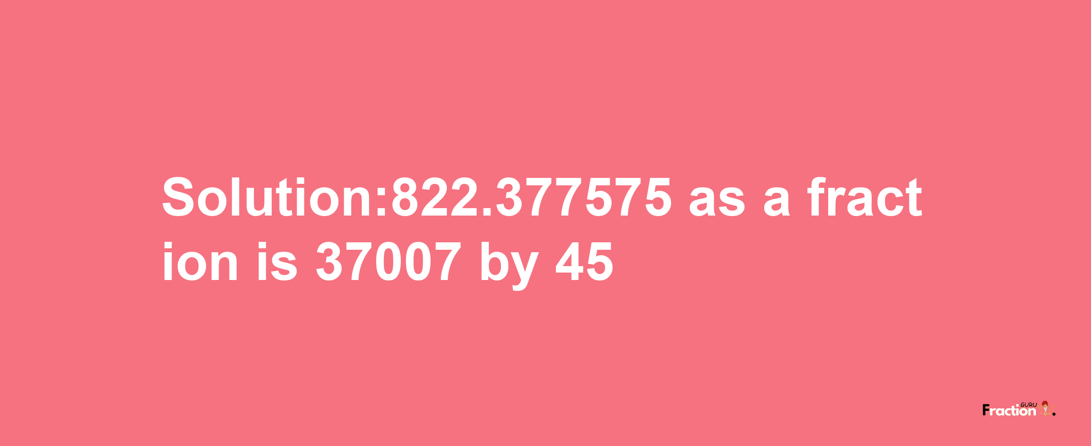 Solution:822.377575 as a fraction is 37007/45