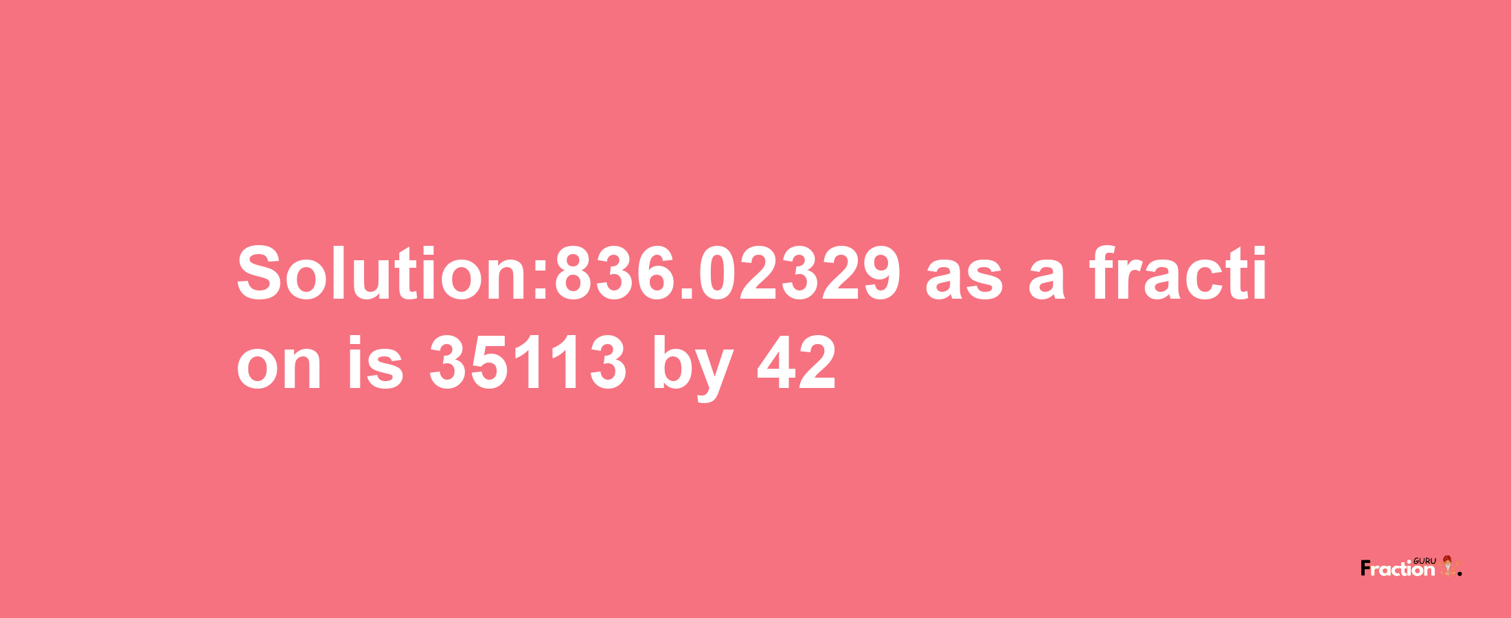 Solution:836.02329 as a fraction is 35113/42