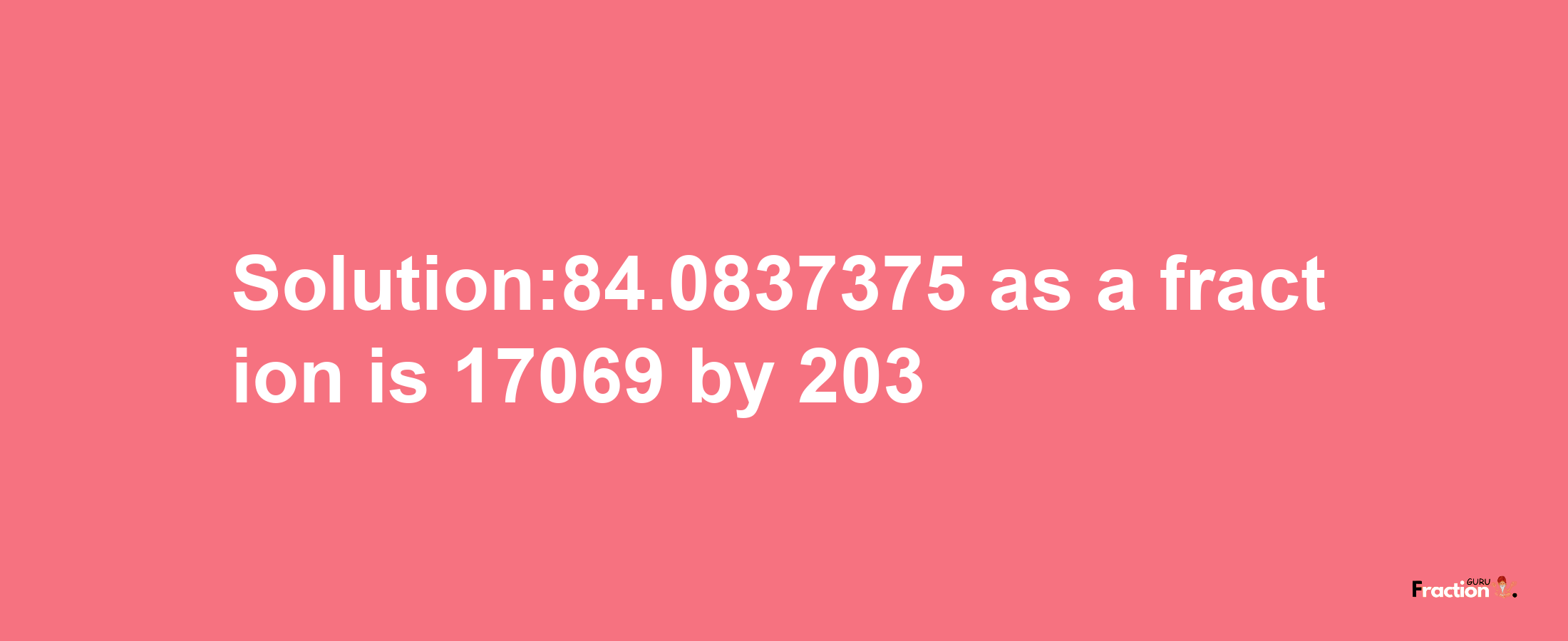 Solution:84.0837375 as a fraction is 17069/203