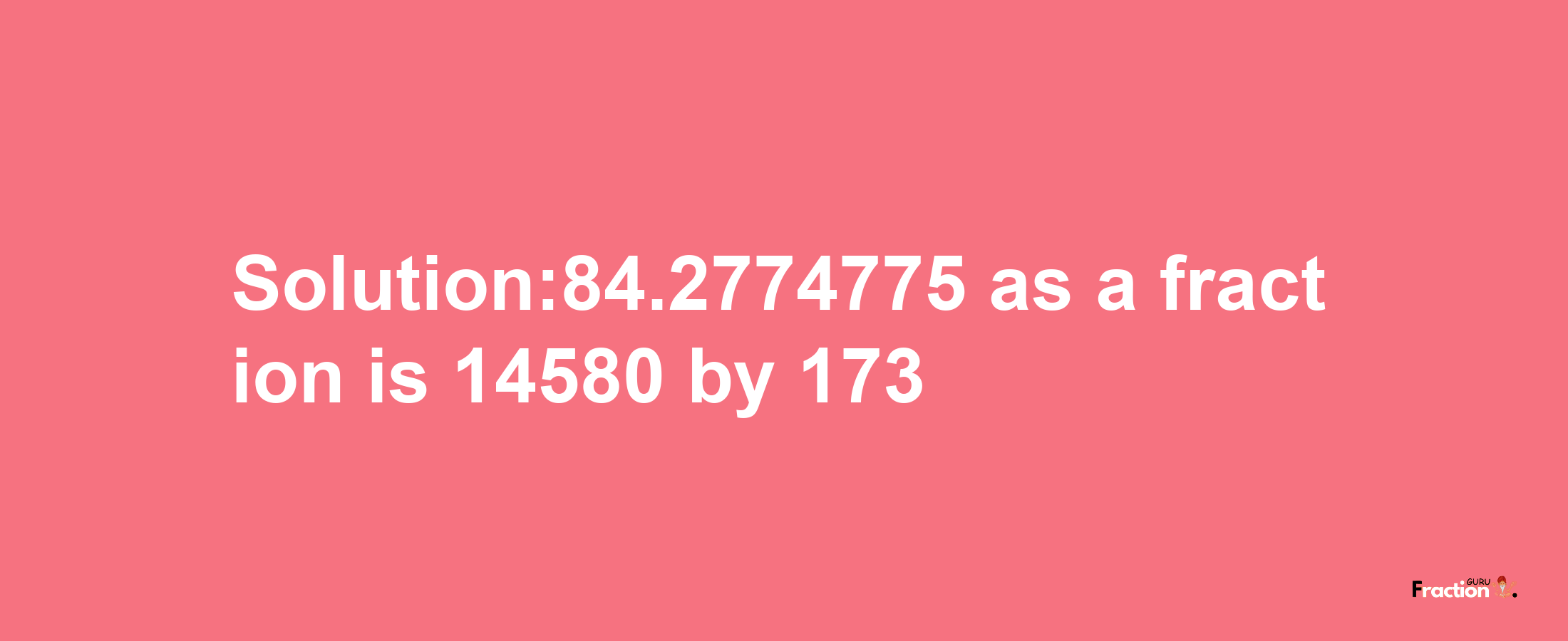 Solution:84.2774775 as a fraction is 14580/173