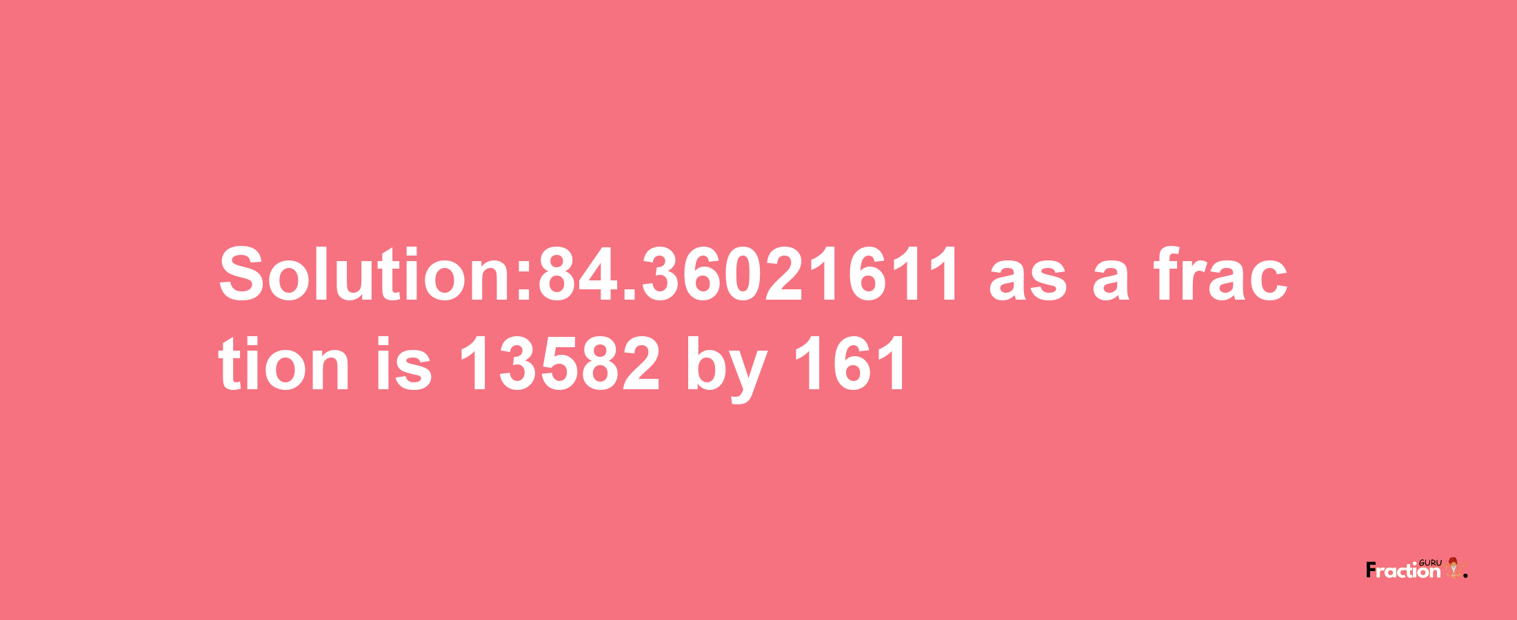 Solution:84.36021611 as a fraction is 13582/161