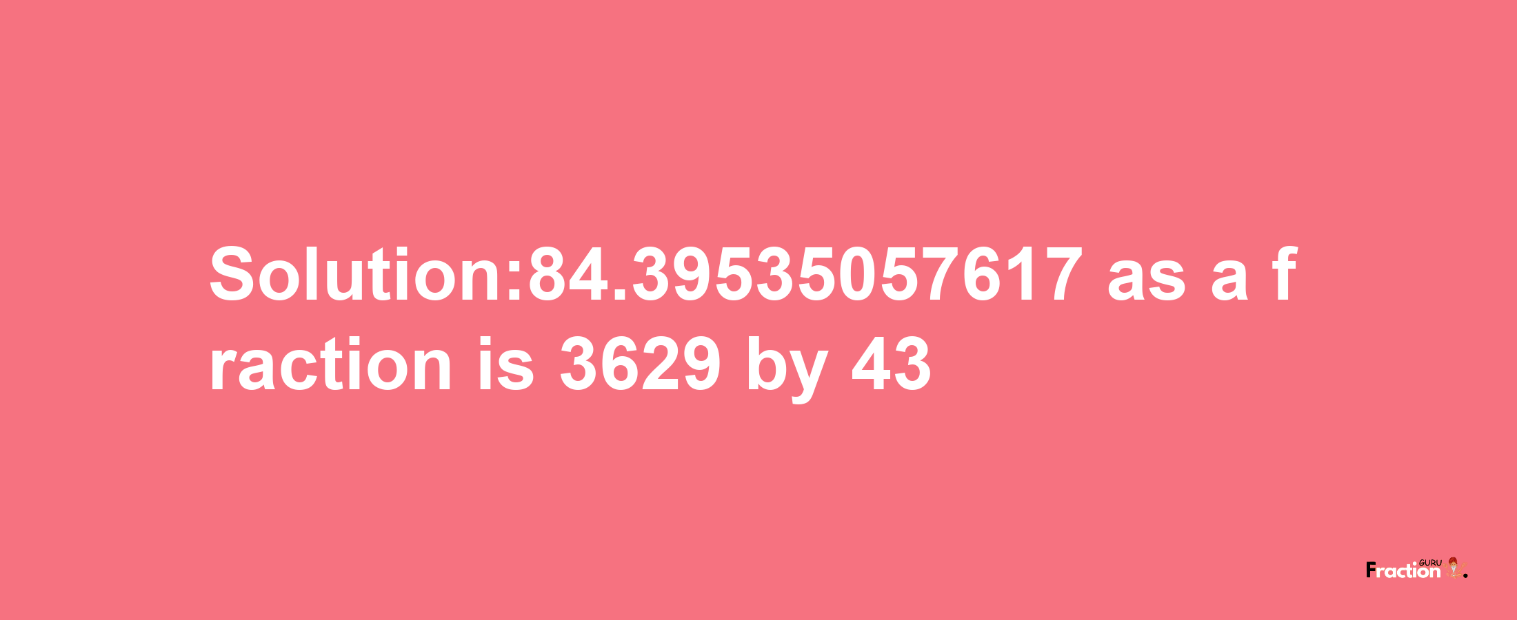 Solution:84.39535057617 as a fraction is 3629/43