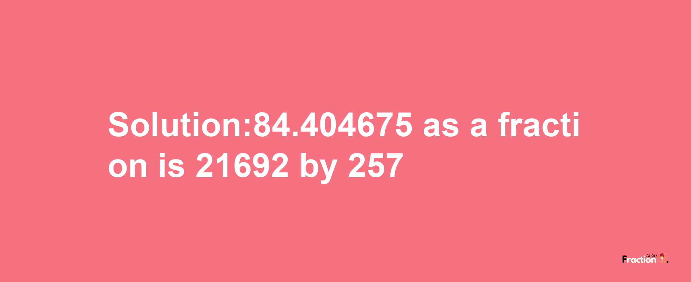 Solution:84.404675 as a fraction is 21692/257