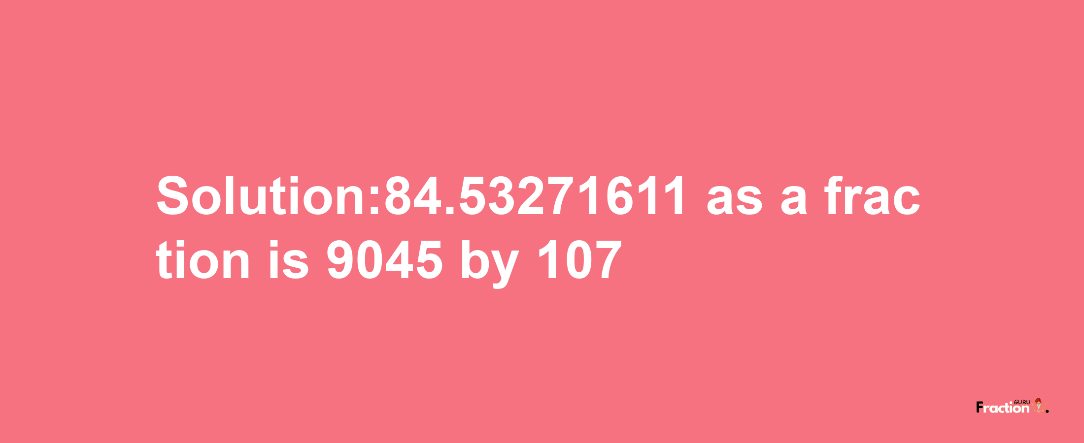 Solution:84.53271611 as a fraction is 9045/107