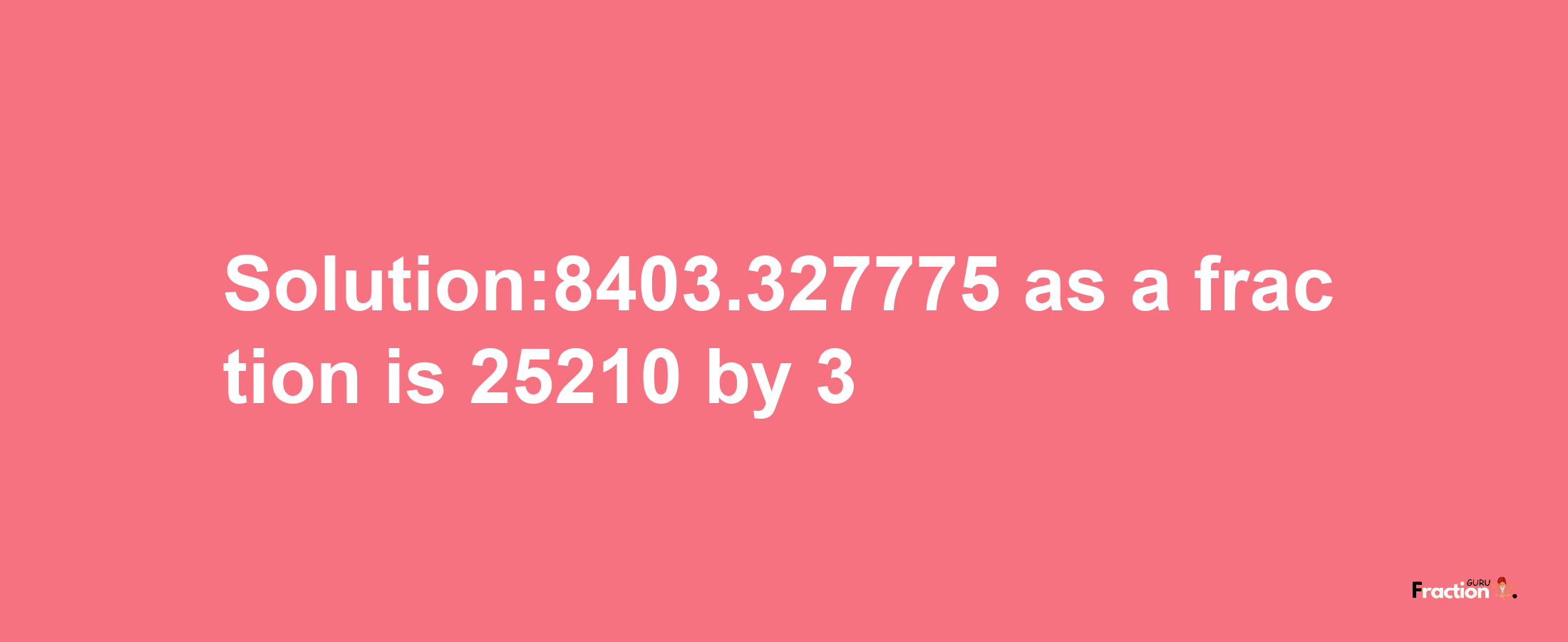 Solution:8403.327775 as a fraction is 25210/3