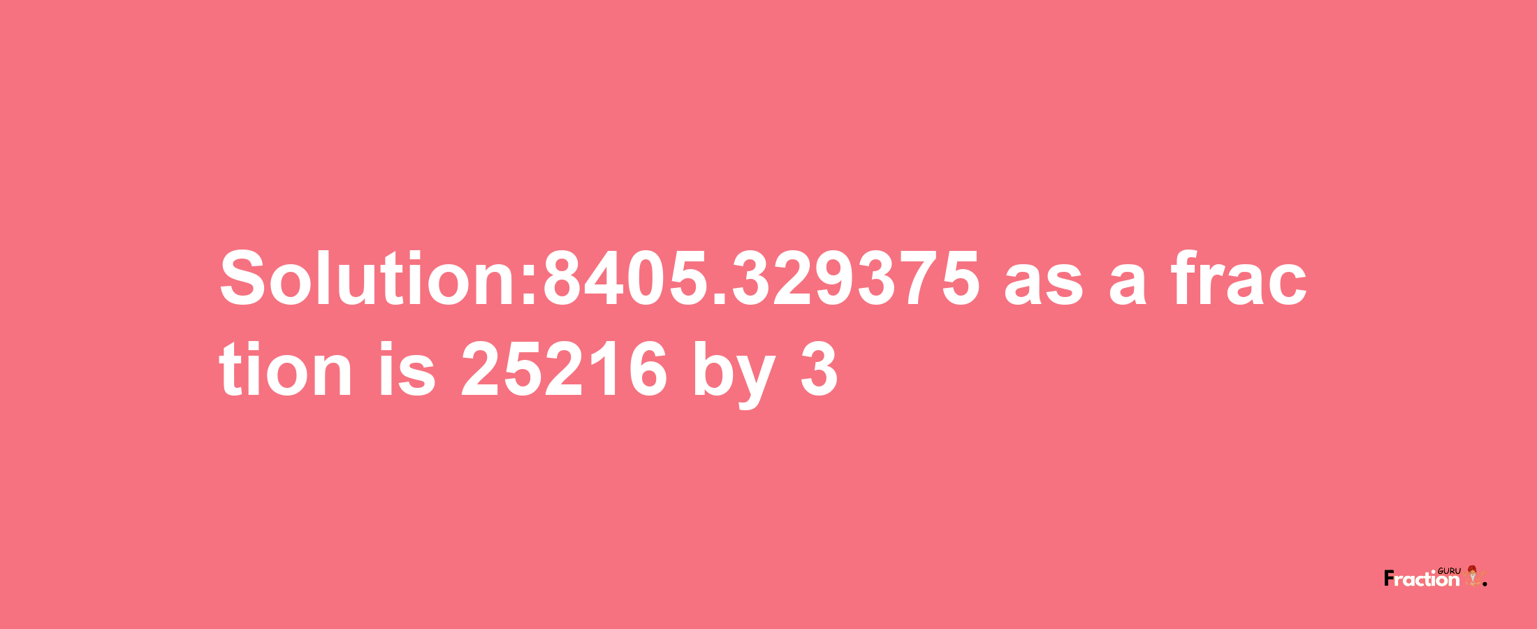 Solution:8405.329375 as a fraction is 25216/3