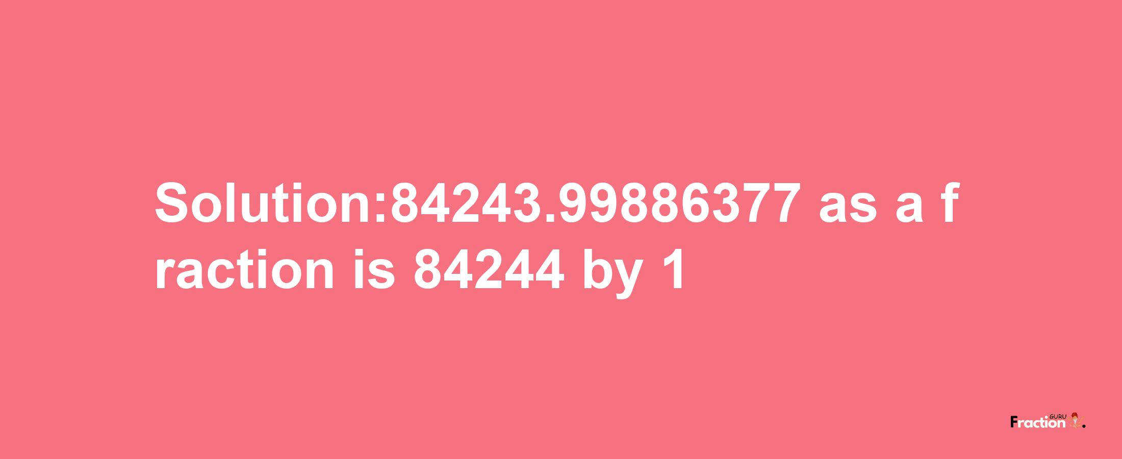 Solution:84243.99886377 as a fraction is 84244/1