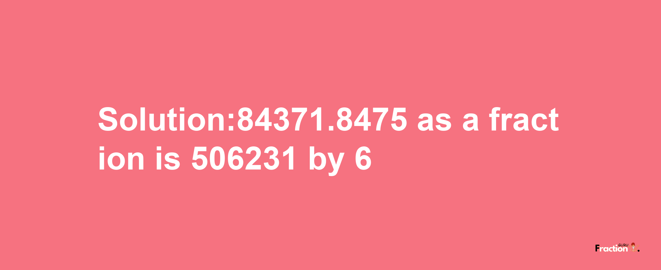 Solution:84371.8475 as a fraction is 506231/6