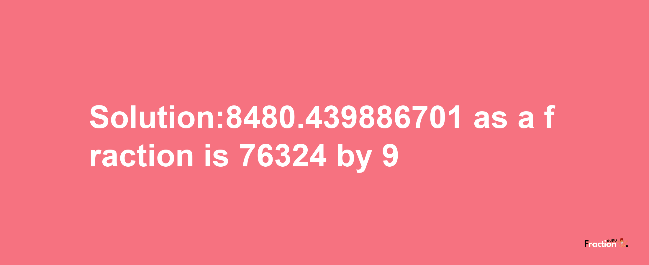 Solution:8480.439886701 as a fraction is 76324/9