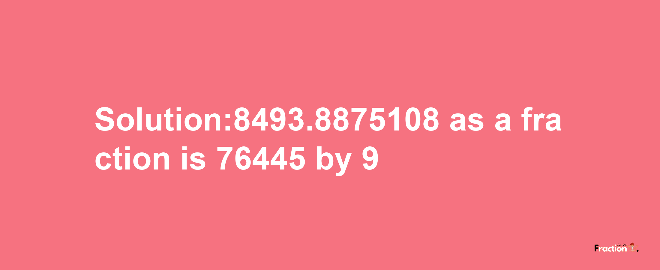 Solution:8493.8875108 as a fraction is 76445/9