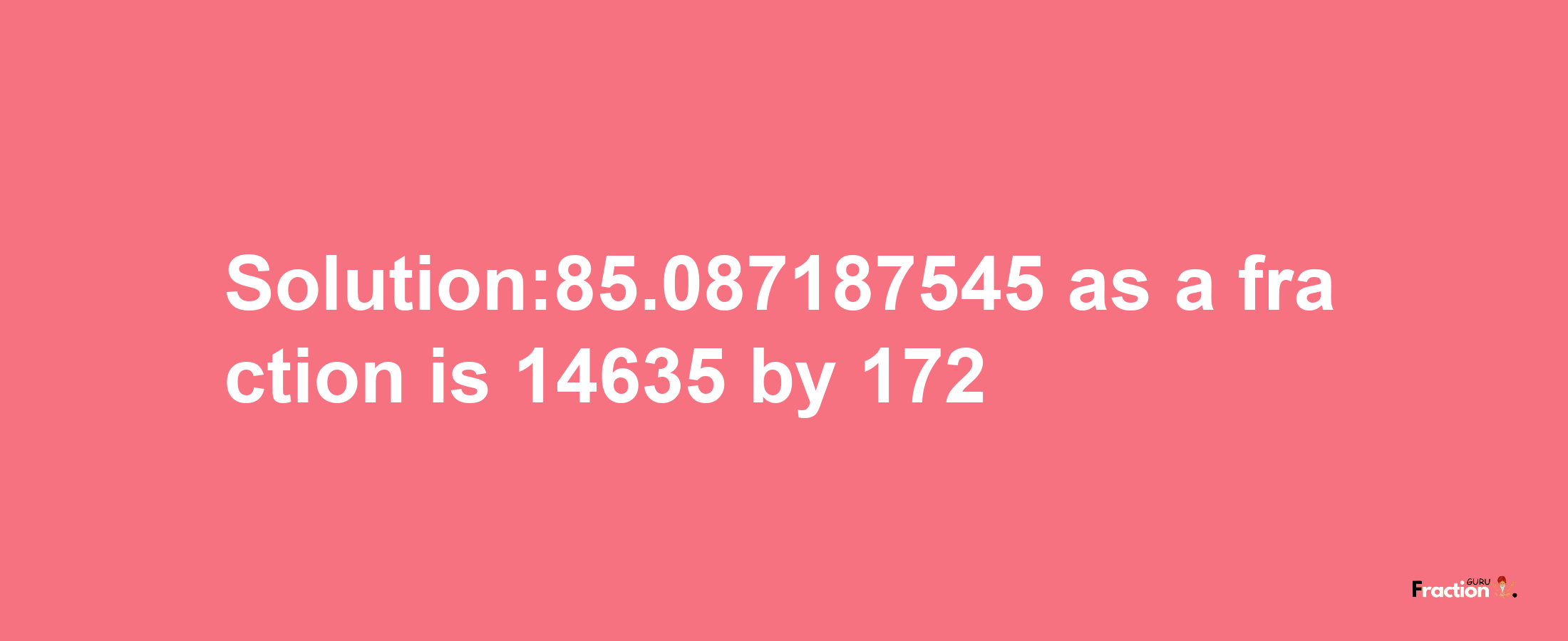 Solution:85.087187545 as a fraction is 14635/172