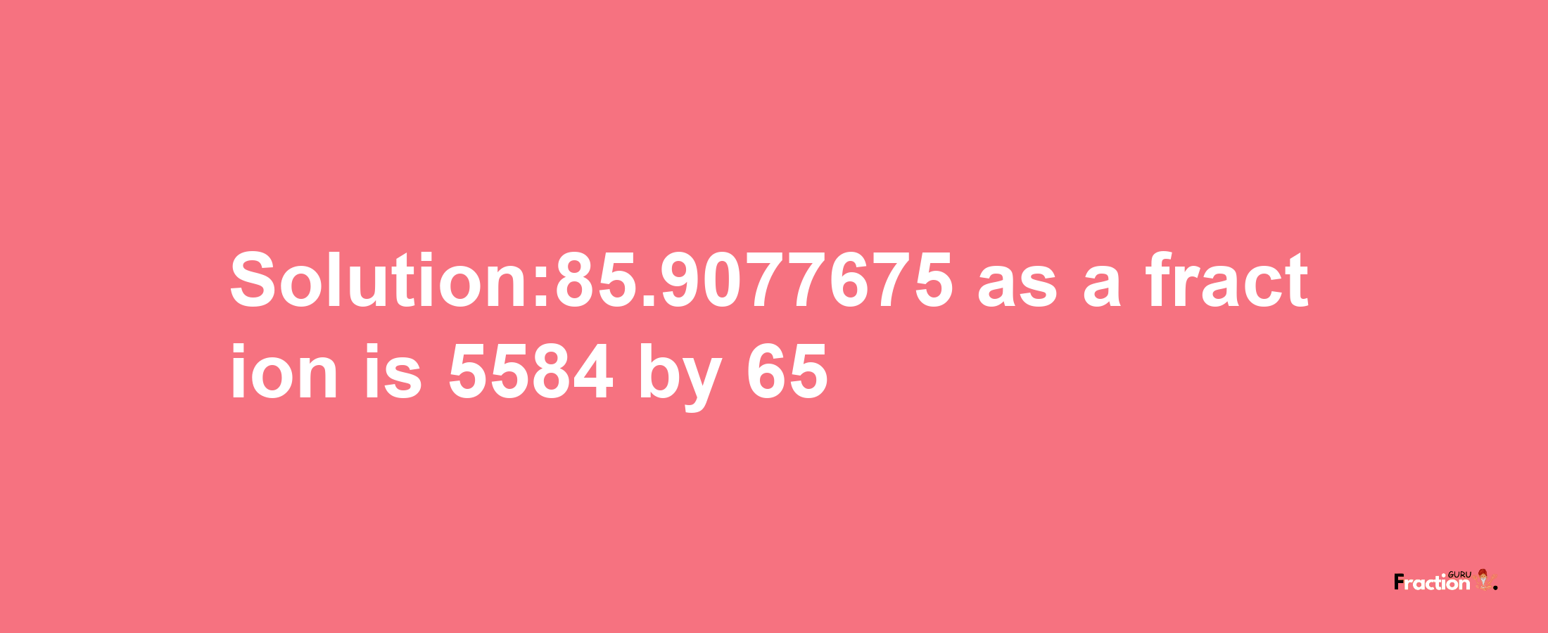 Solution:85.9077675 as a fraction is 5584/65