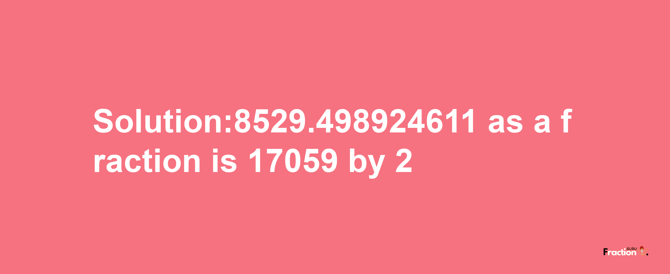 Solution:8529.498924611 as a fraction is 17059/2