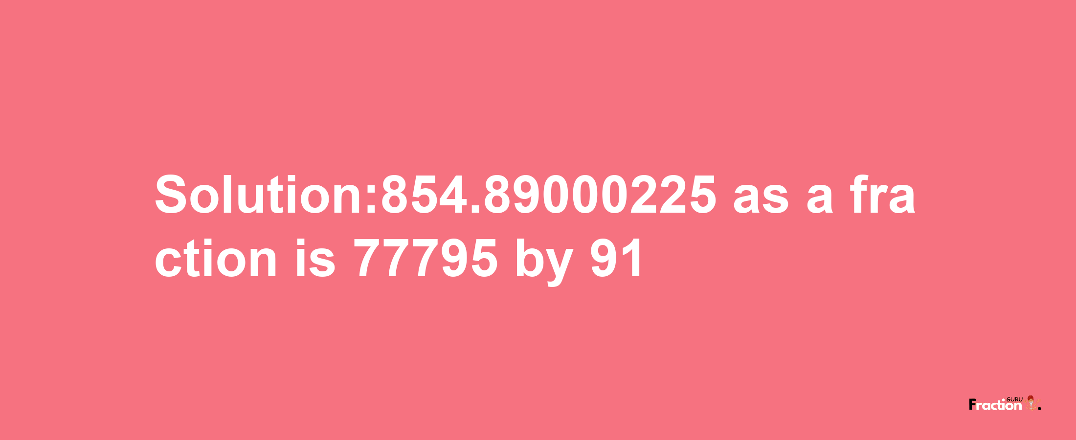 Solution:854.89000225 as a fraction is 77795/91