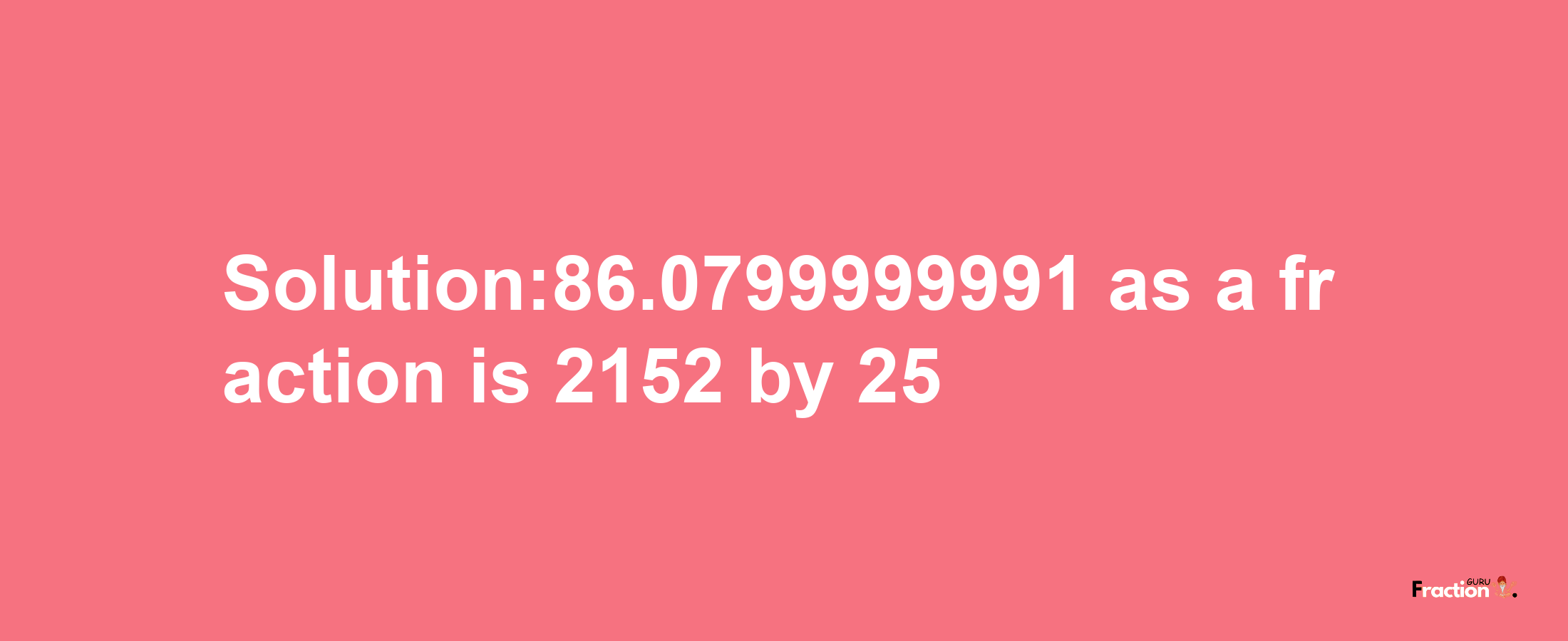 Solution:86.0799999991 as a fraction is 2152/25