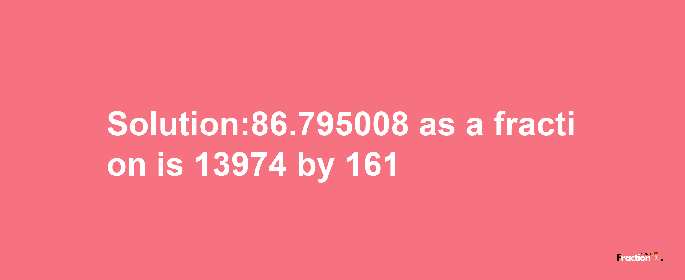 Solution:86.795008 as a fraction is 13974/161