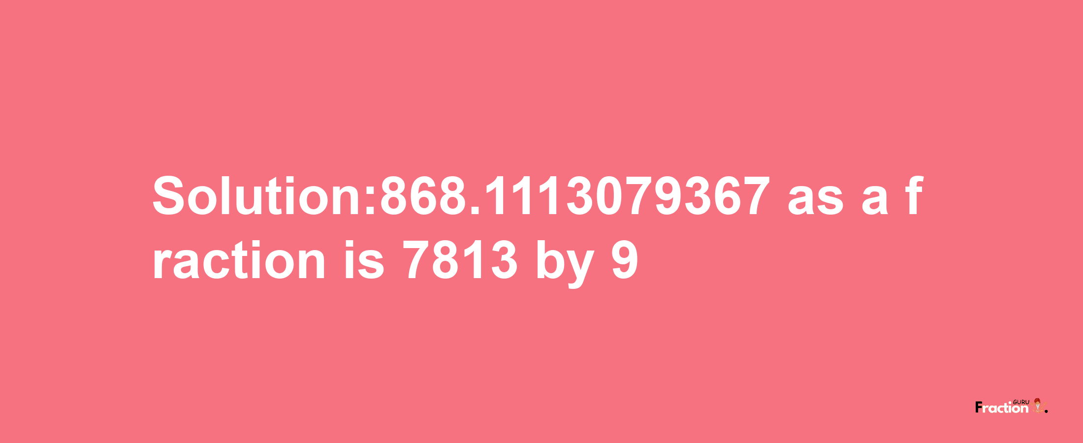 Solution:868.1113079367 as a fraction is 7813/9