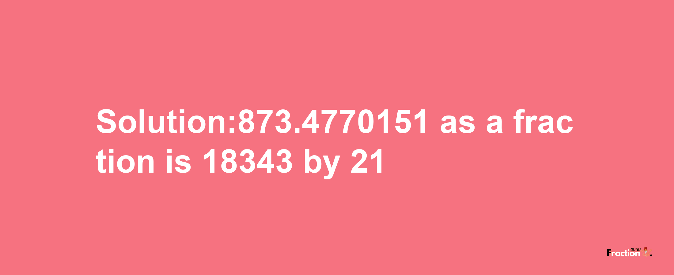 Solution:873.4770151 as a fraction is 18343/21