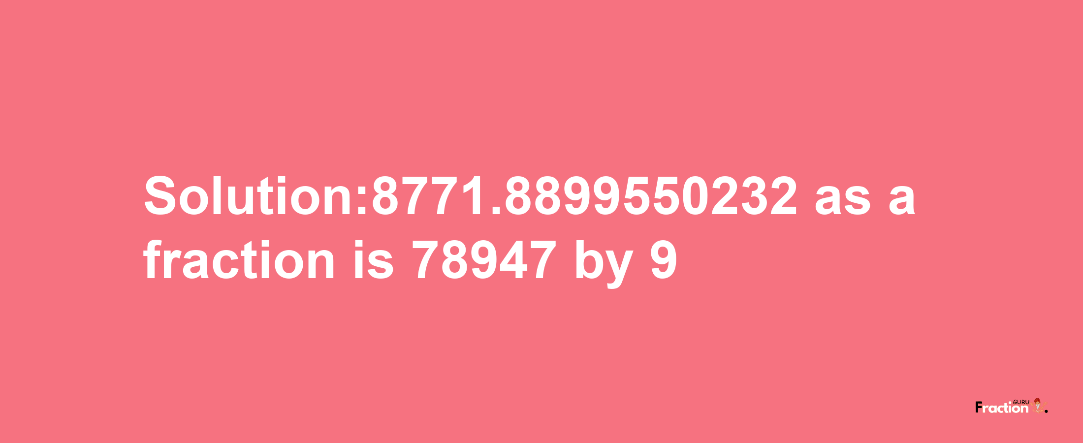 Solution:8771.8899550232 as a fraction is 78947/9