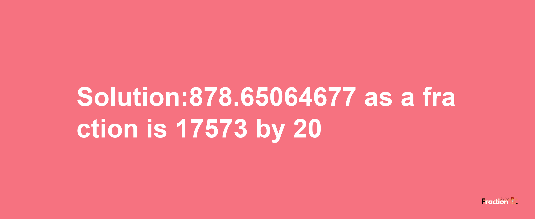 Solution:878.65064677 as a fraction is 17573/20