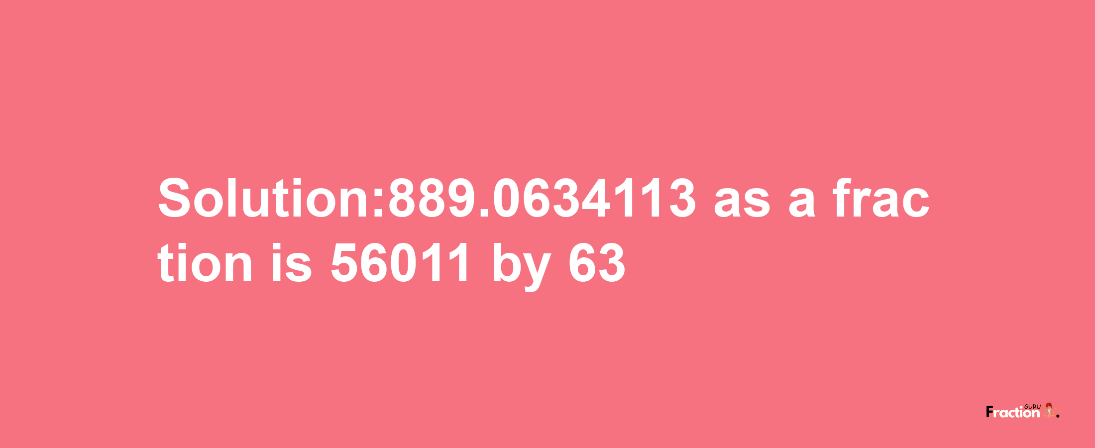 Solution:889.0634113 as a fraction is 56011/63