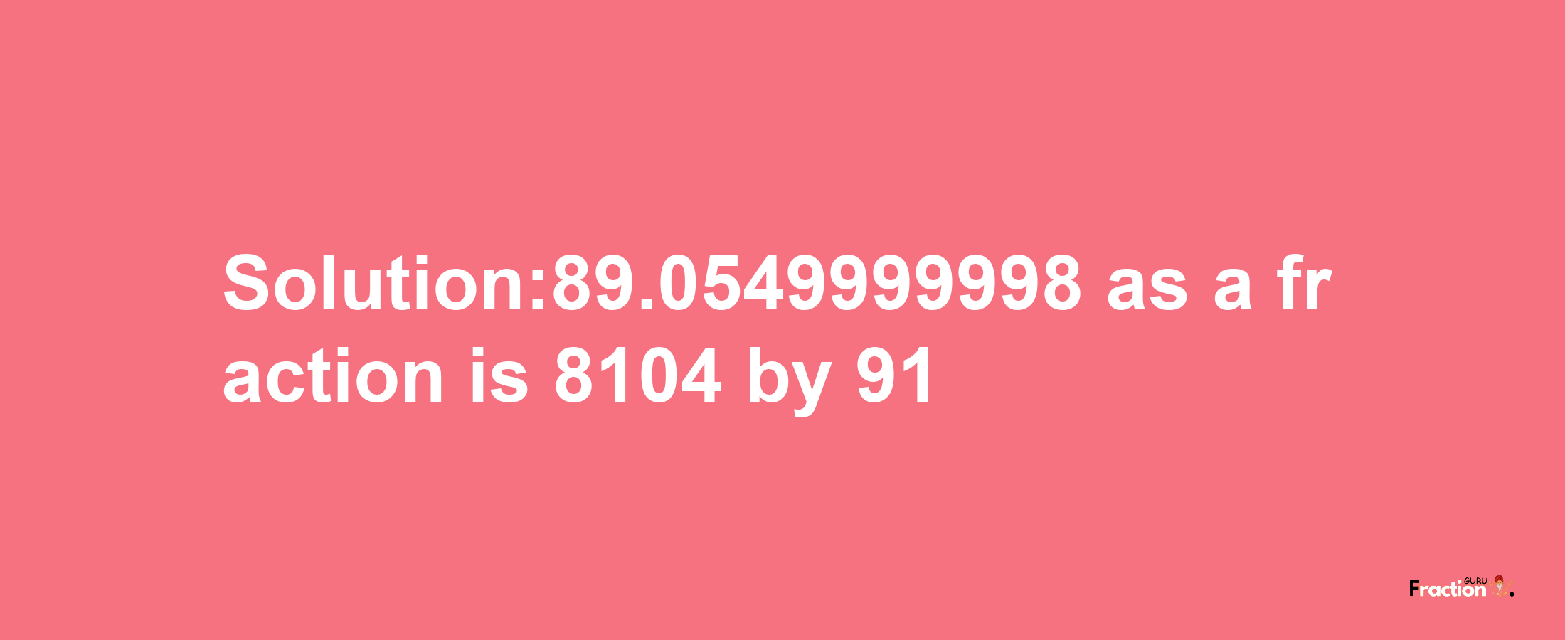 Solution:89.0549999998 as a fraction is 8104/91