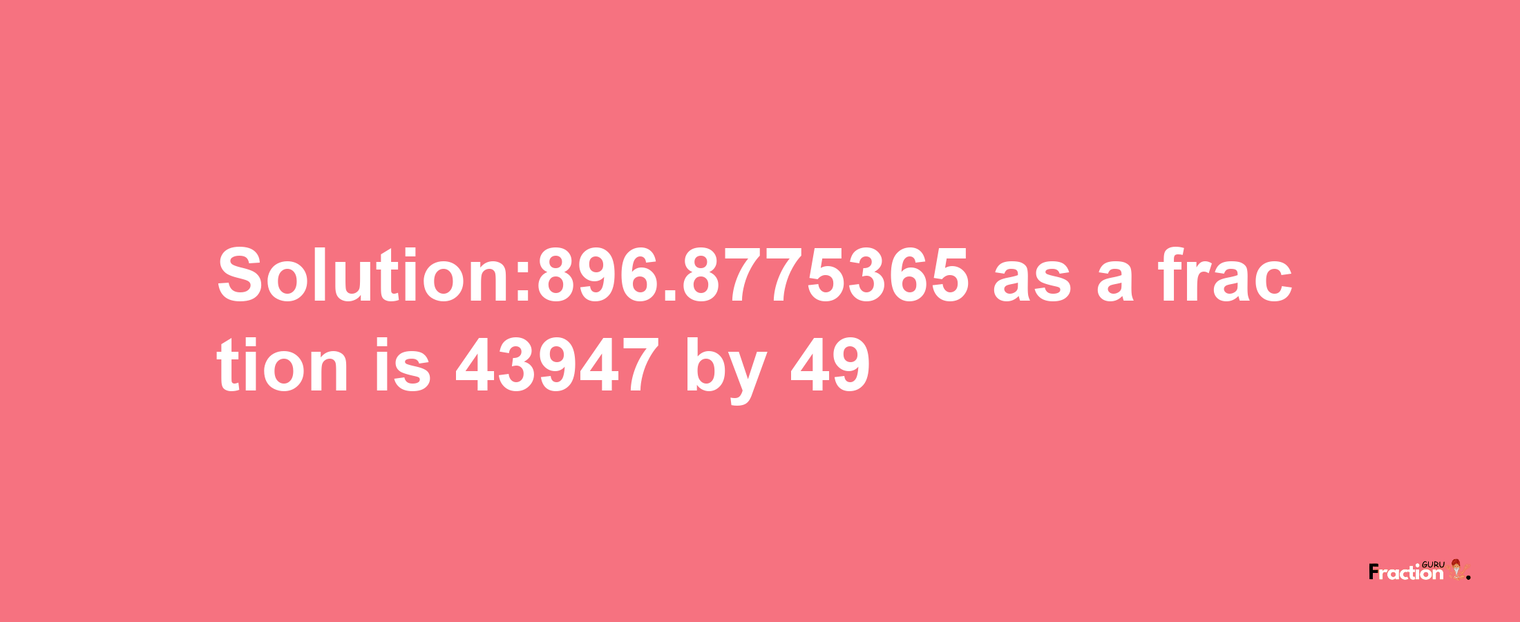 Solution:896.8775365 as a fraction is 43947/49