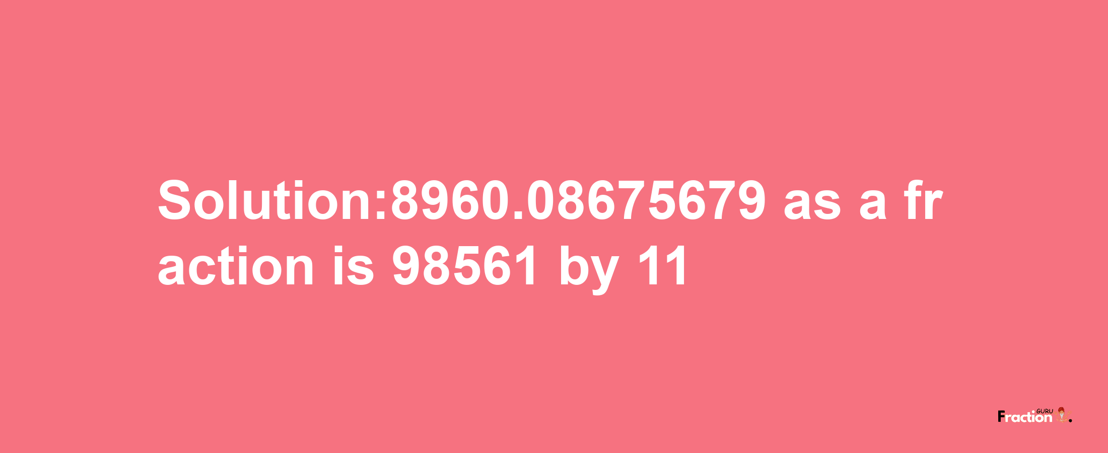 Solution:8960.08675679 as a fraction is 98561/11