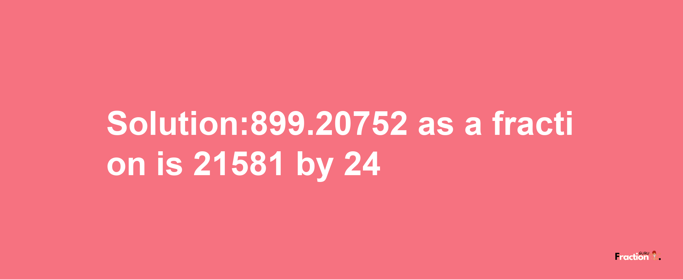 Solution:899.20752 as a fraction is 21581/24