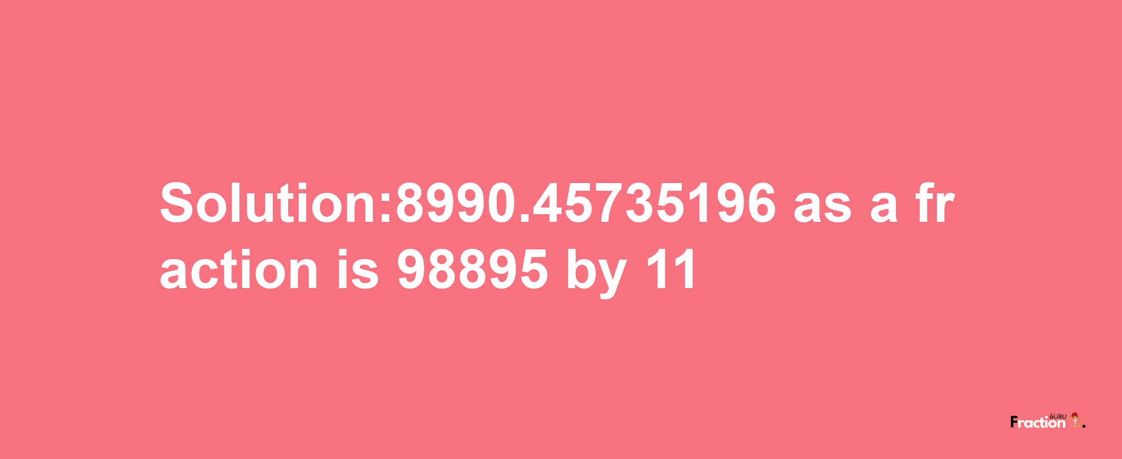 Solution:8990.45735196 as a fraction is 98895/11