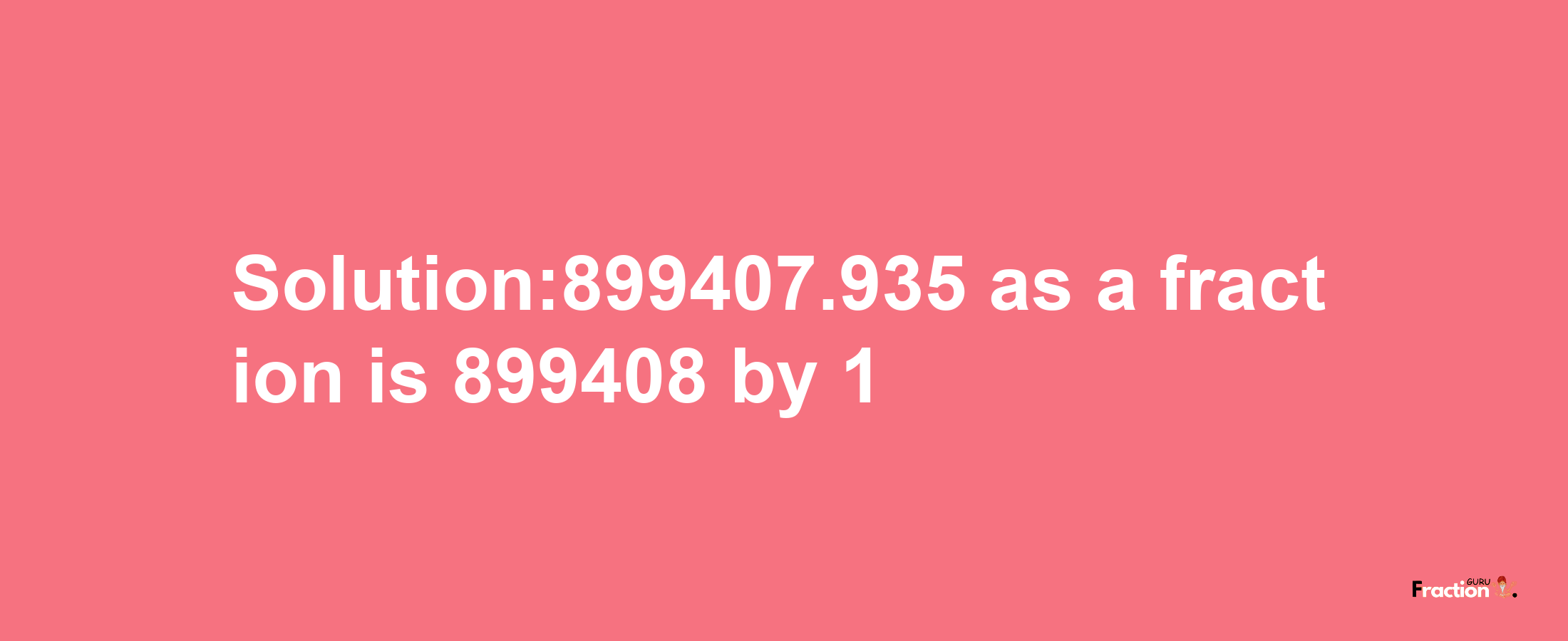 Solution:899407.935 as a fraction is 899408/1