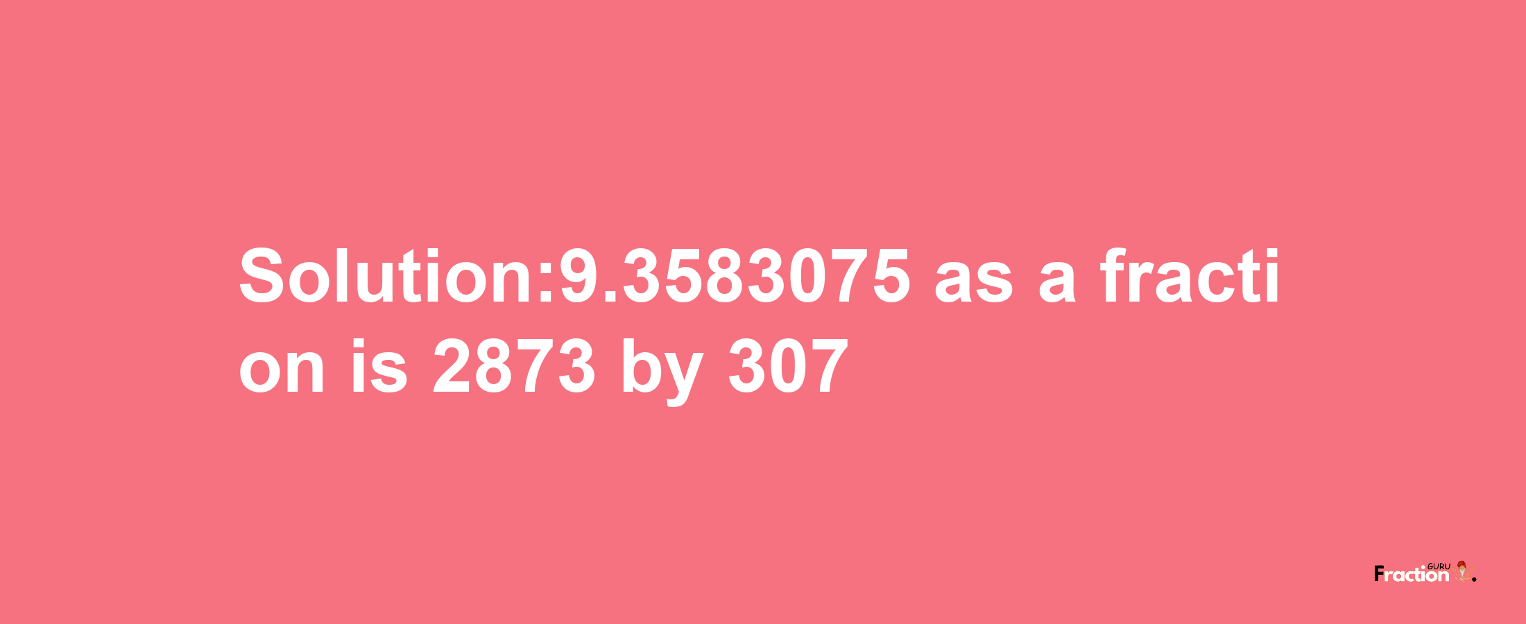 Solution:9.3583075 as a fraction is 2873/307