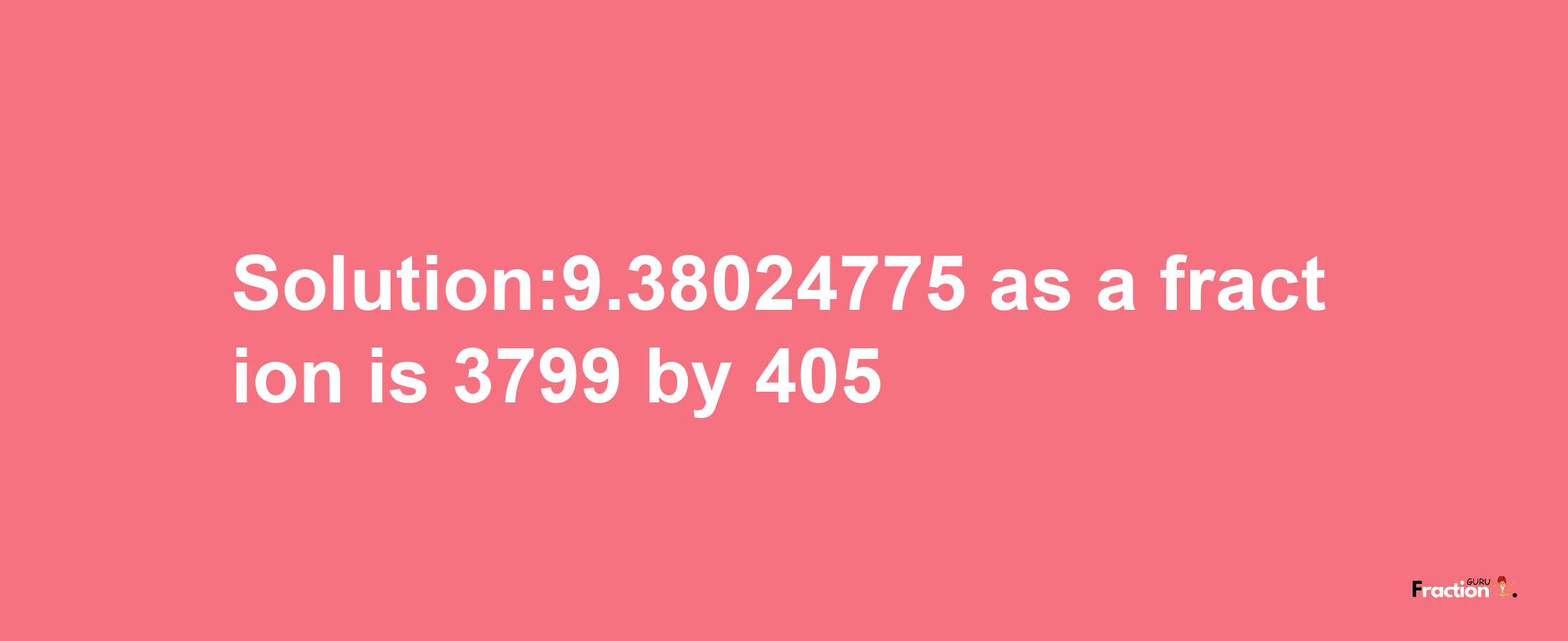 Solution:9.38024775 as a fraction is 3799/405