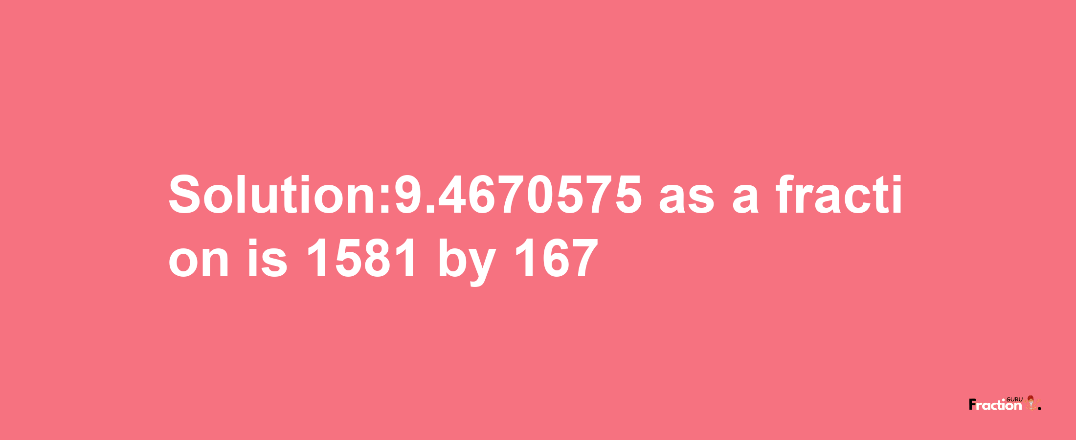 Solution:9.4670575 as a fraction is 1581/167