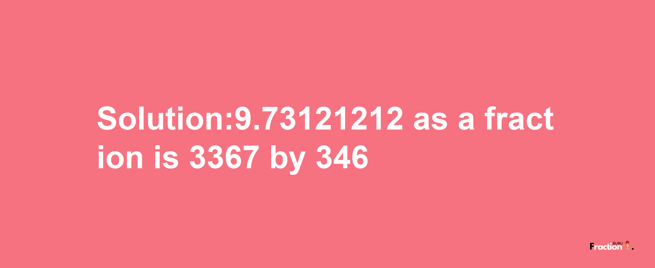 Solution:9.73121212 as a fraction is 3367/346