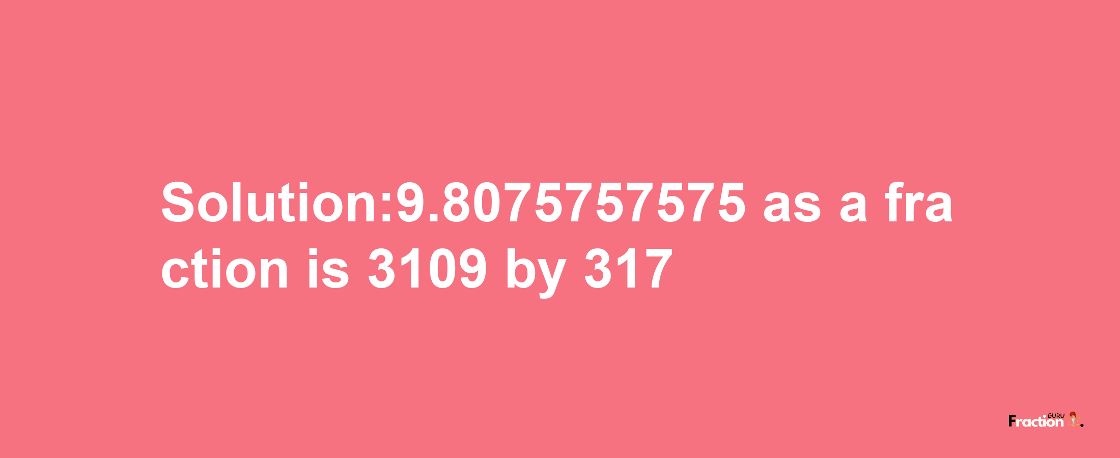 Solution:9.8075757575 as a fraction is 3109/317