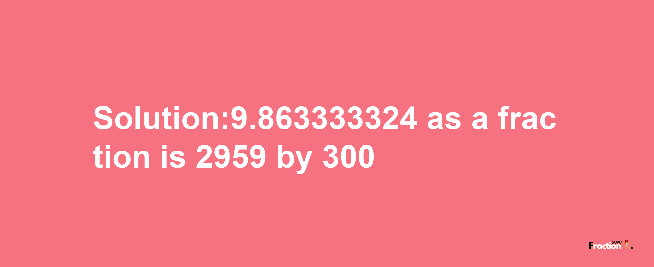 Solution:9.863333324 as a fraction is 2959/300