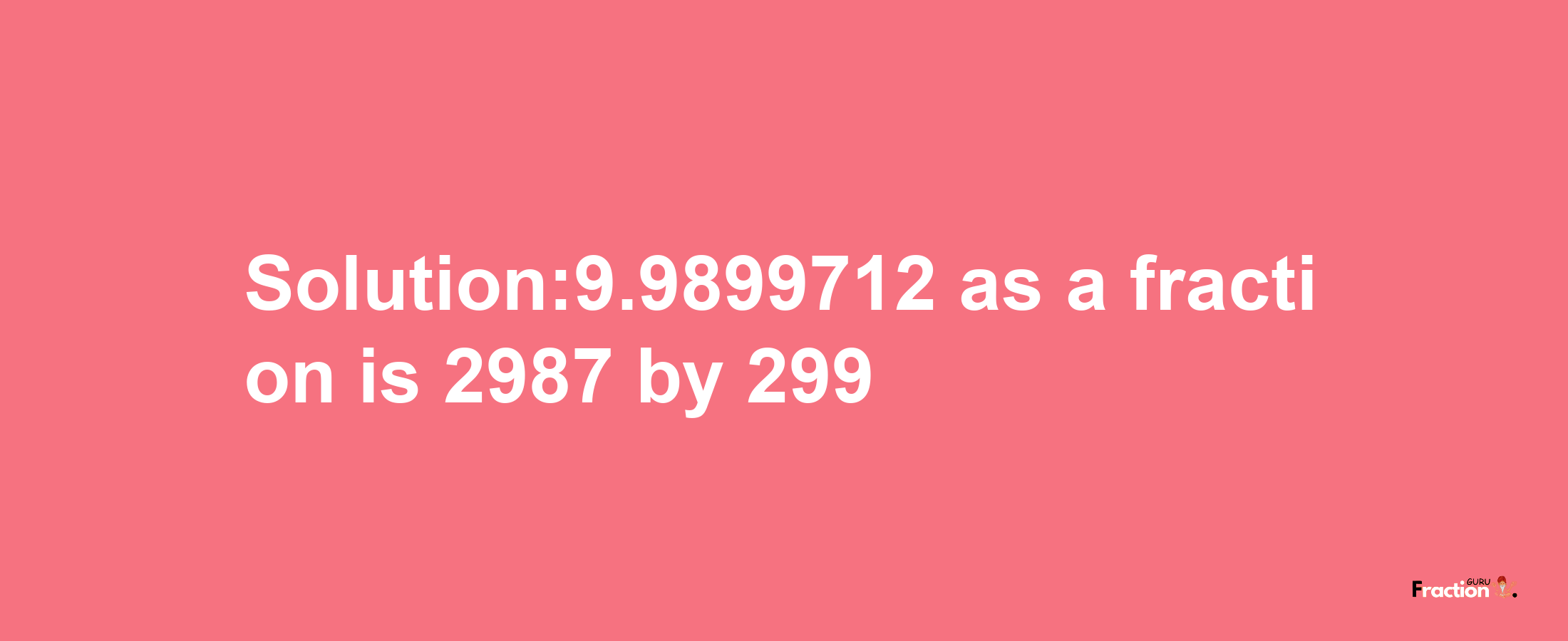 Solution:9.9899712 as a fraction is 2987/299