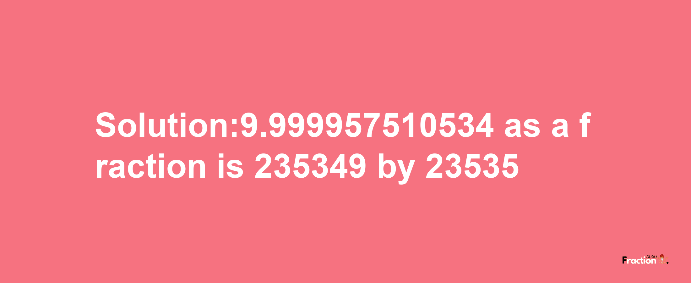 Solution:9.999957510534 as a fraction is 235349/23535