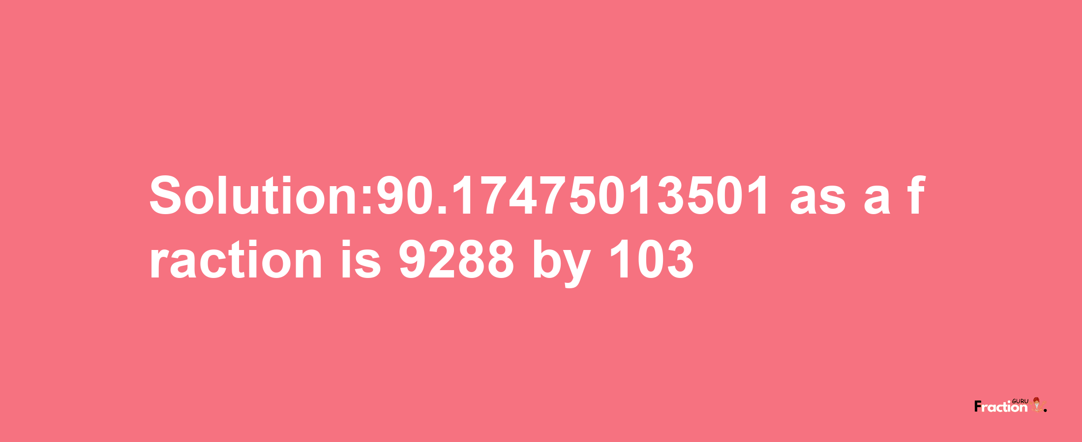 Solution:90.17475013501 as a fraction is 9288/103