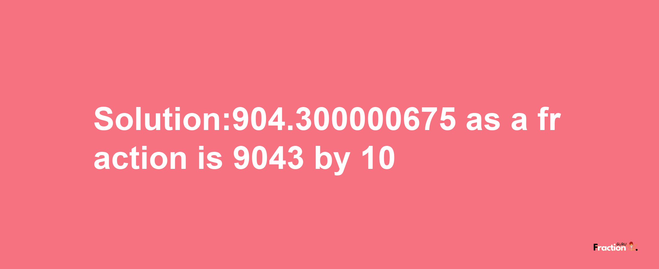 Solution:904.300000675 as a fraction is 9043/10