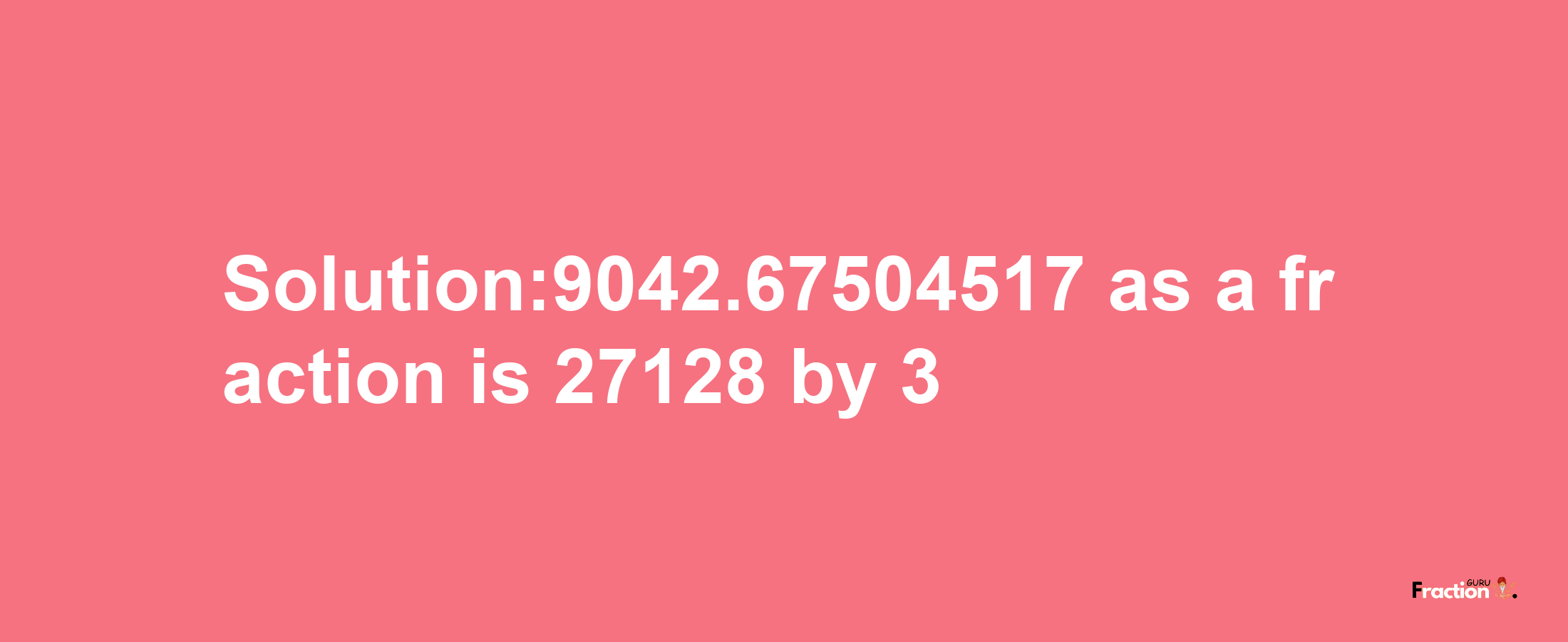 Solution:9042.67504517 as a fraction is 27128/3