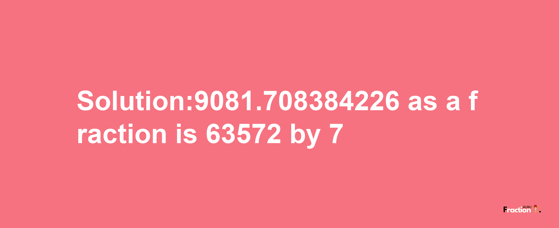 Solution:9081.708384226 as a fraction is 63572/7