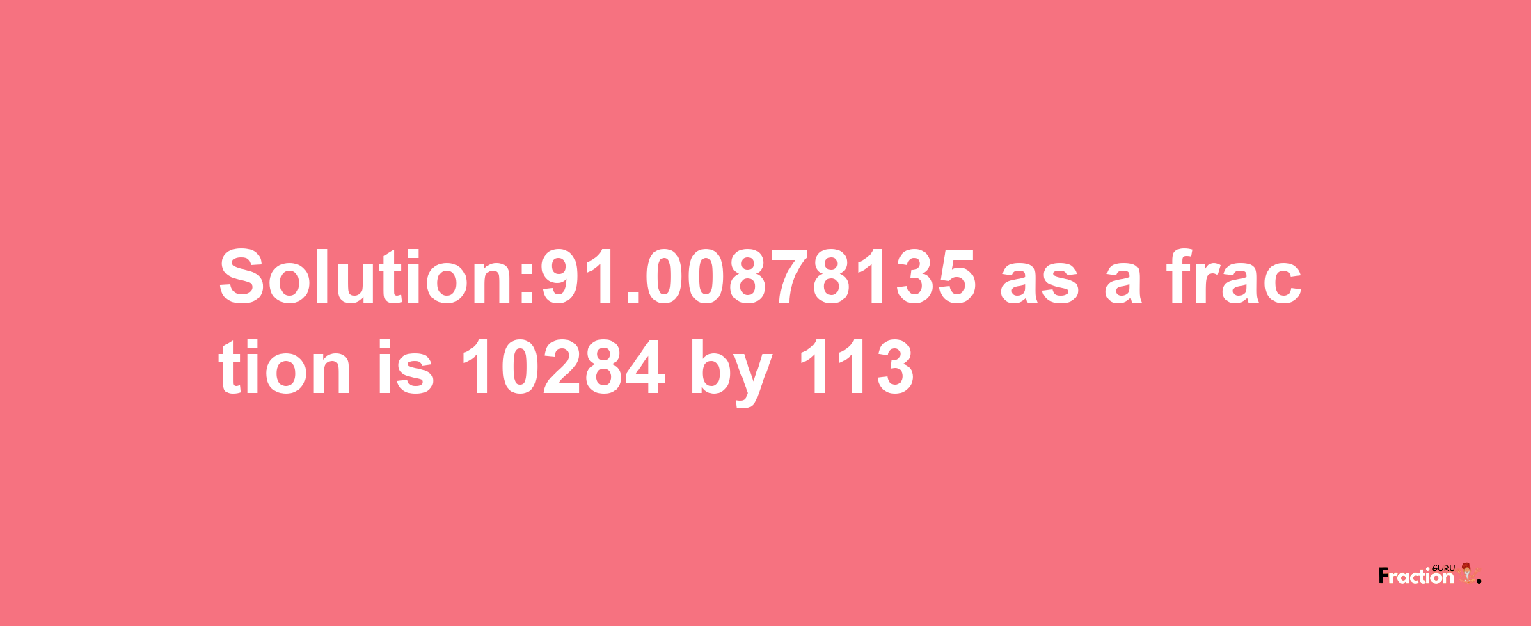 Solution:91.00878135 as a fraction is 10284/113