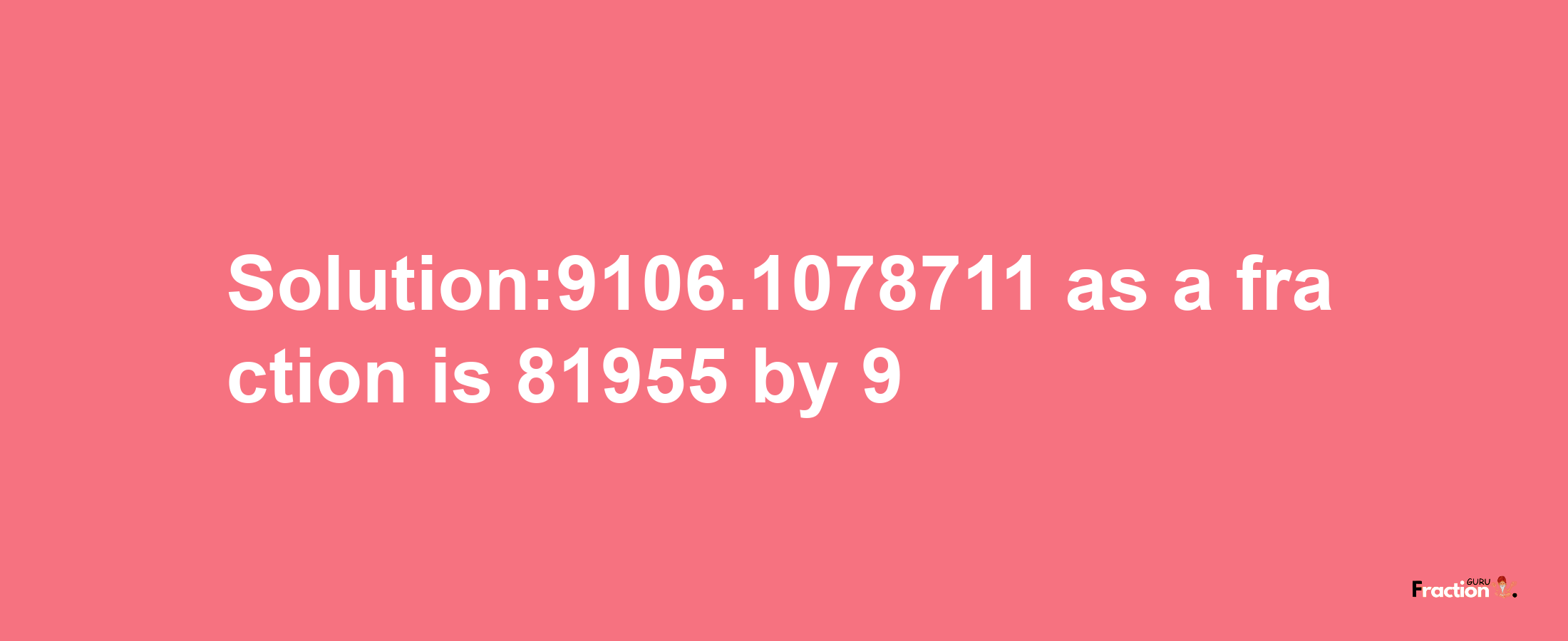 Solution:9106.1078711 as a fraction is 81955/9