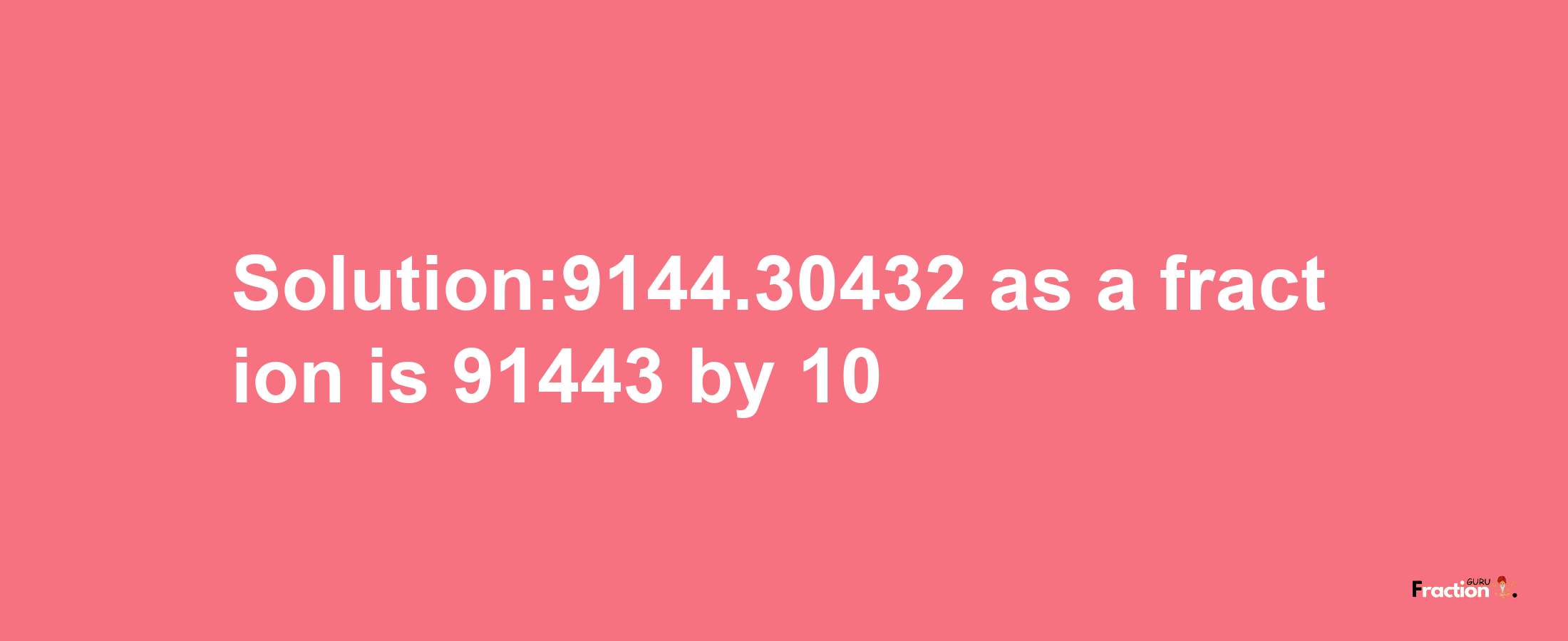 Solution:9144.30432 as a fraction is 91443/10