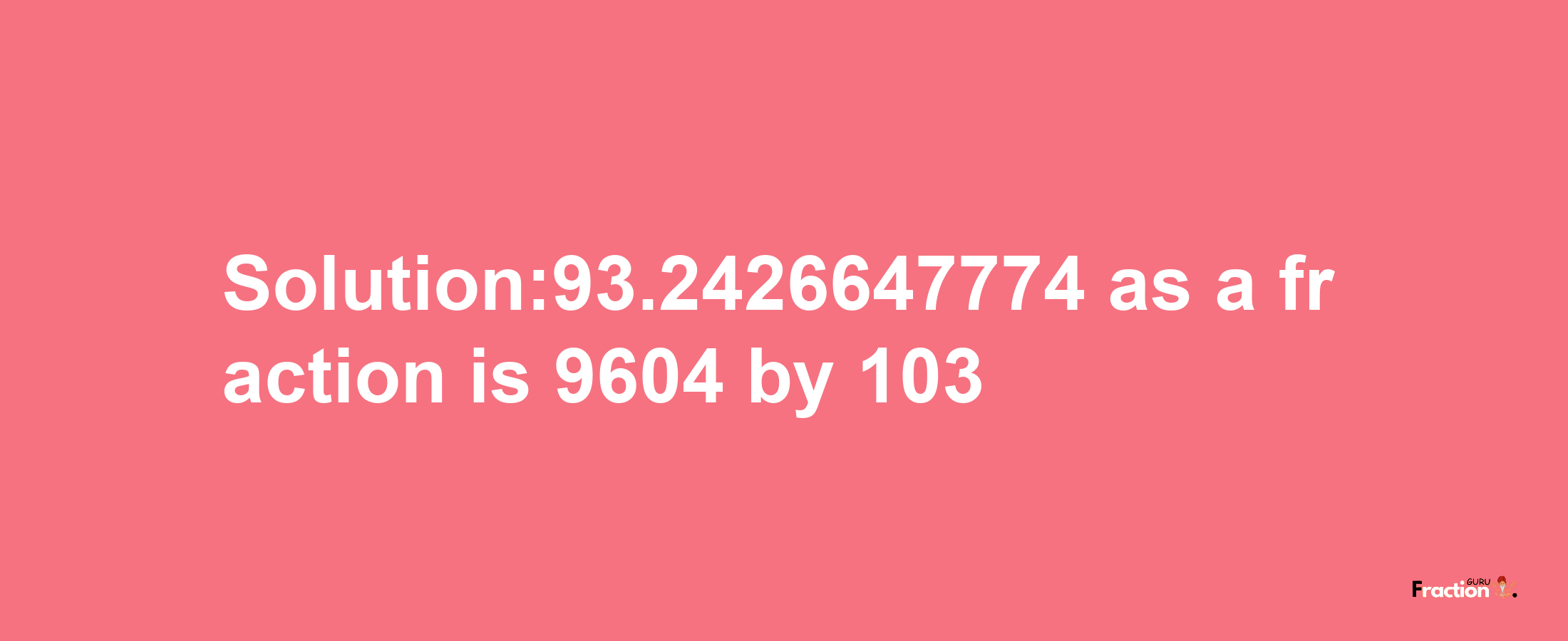 Solution:93.2426647774 as a fraction is 9604/103