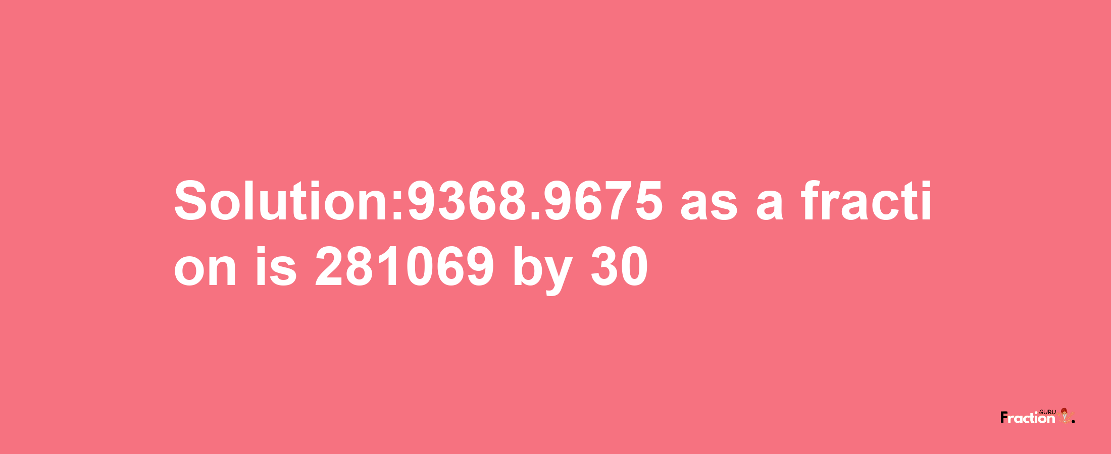 Solution:9368.9675 as a fraction is 281069/30