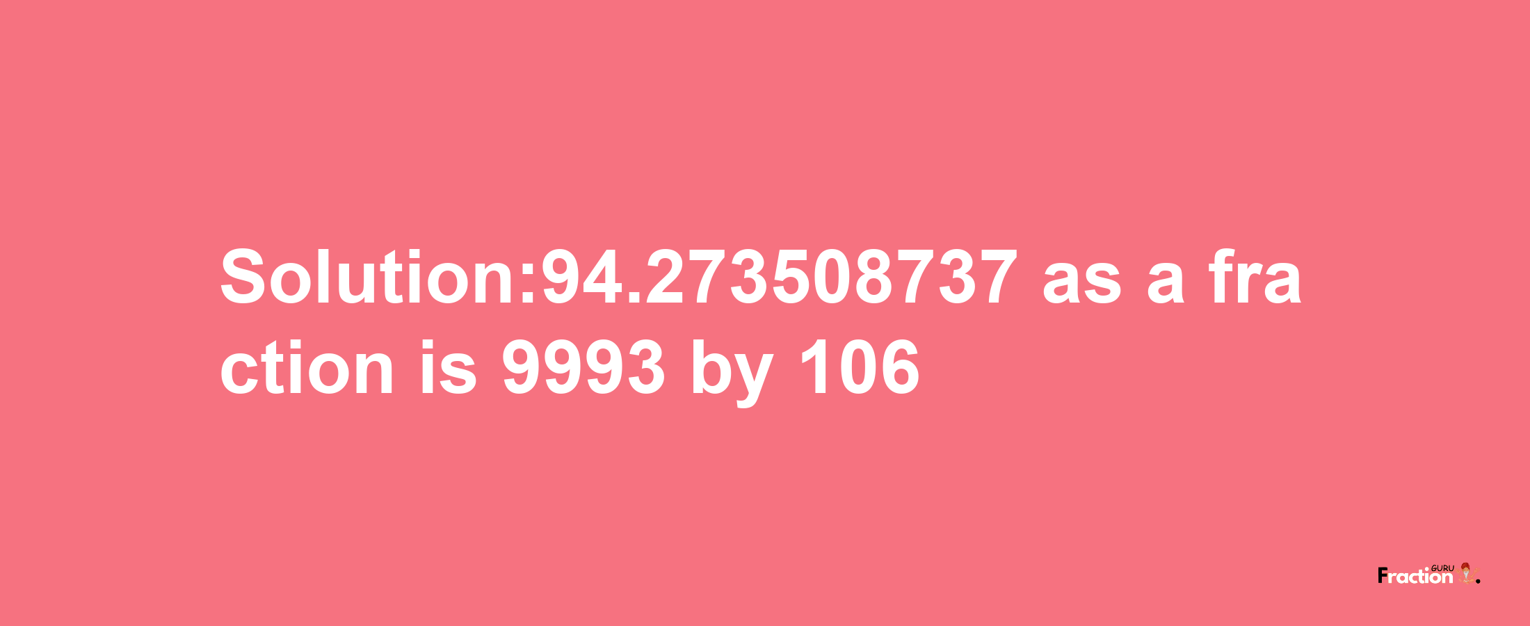 Solution:94.273508737 as a fraction is 9993/106